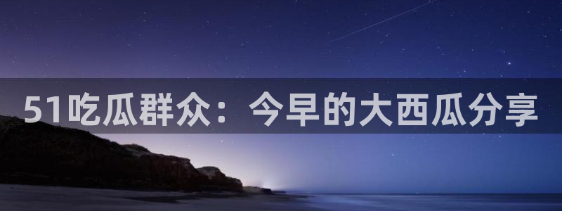 51吃瓜群众：今早的大西瓜分享